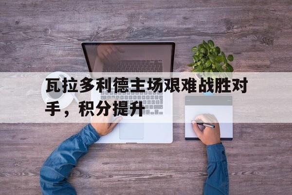 瓦拉多利德主场艰难战胜对手，积分提升的简单介绍
